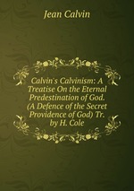Calvin`s Calvinism: A Treatise On the Eternal Predestination of God. (A Defence of the Secret Providence of God) Tr. by H. Cole
