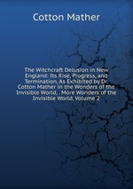 The Witchcraft Delusion in New England: Its Rise, Progress, and Termination, As Exhibited by Dr. Cotton Mather in the Wonders of the Invisible World, . More Wonders of the Invisible World, Volume 2