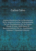 Anales Histricos De La Revolucion De La Amrica Latina: Acompaados De Los Documentos En Su Apoyo. Desde El Ao 1808 Hasta El Reconocimiento De La . Continente, Volume 5 (Spanish Edition)