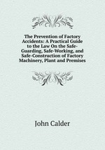 The Prevention of Factory Accidents: A Practical Guide to the Law On the Safe-Guarding, Safe-Working, and Safe-Construction of Factory Machinery, Plant and Premises