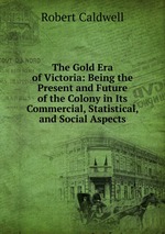 The Gold Era of Victoria: Being the Present and Future of the Colony in Its Commercial, Statistical, and Social Aspects