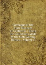 Catalogue of the State Museum of California .: Being the Collections Made by the State Mining Bureau ., Volume 5