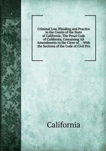 Criminal Law, Pleading and Practice in the Courts of the State of California: The Penal Code of California, Containing All Amendments to the Close of . : With the Sections of the Code of Civil Pro
