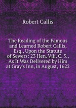 The Reading of the Famous and Learned Robert Callis, Esq., Upon the Statute of Sewers: 23 Hen. Viii. C. 5., As It Was Delivered by Him at Gray`s Inn, in August, 1622