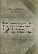 The Neutrality of the American Lakes and Anglo-American Relations, Volume 16