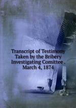 Transcript of Testimony Taken by the Bribery Investigating Comittee . March 4, 1874