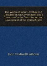 The Works of John C. Calhoun: A Disquisition On Government and a Discourse On the Constitution and Government of the United States