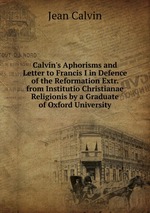 Calvin`s Aphorisms and Letter to Francis I in Defence of the Reformation Extr. from Institutio Christianae Religionis by a Graduate of Oxford University