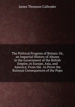 The Political Progress of Britain: Or, an Impartial History of Abuses in the Government of the British Empire, in Europe, Asia, and America: From the . to Prove the Ruinous Consequences of the Popu