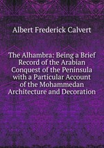 The Alhambra: Being a Brief Record of the Arabian Conquest of the Peninsula with a Particular Account of the Mohammedan Architecture and Decoration