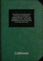 The Code of Civil Procedure of the State of California: Adopted March 11, 1872, and Amended in 1881 : With Notes and References to the Decisions of the Supreme Court