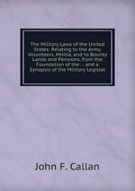 The Military Laws of the United States: Relating to the Army, Volunteers, Militia, and to Bounty Lands and Pensions, from the Foundation of the . . and a Synopsis of the Military Legislat
