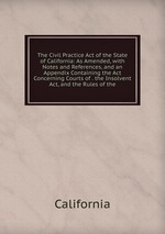 The Civil Practice Act of the State of California: As Amended, with Notes and References, and an Appendix Containing the Act Concerning Courts of . the Insolvent Act, and the Rules of the