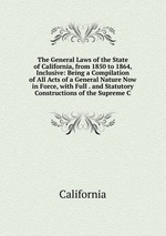 The General Laws of the State of California, from 1850 to 1864, Inclusive: Being a Compilation of All Acts of a General Nature Now in Force, with Full . and Statutory Constructions of the Supreme C