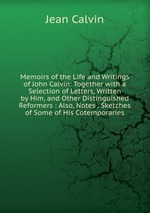 Memoirs of the Life and Writings of John Calvin: Together with a Selection of Letters, Written by Him, and Other Distinguished Reformers : Also, Notes . Sketches of Some of His Cotemporaries