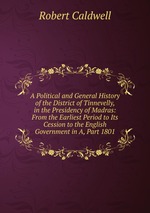 A Political and General History of the District of Tinnevelly, in the Presidency of Madras: From the Earliest Period to Its Cession to the English Government in A, Part 1801