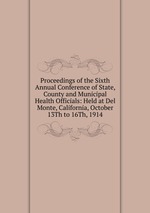 Proceedings of the Sixth Annual Conference of State, County and Municipal Health Officials: Held at Del Monte, California, October 13Th to 16Th, 1914