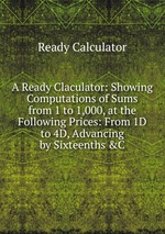 A Ready Claculator: Showing Computations of Sums from 1 to 1,000, at the Following Prices: From 1D to 4D, Advancing by Sixteenths &C