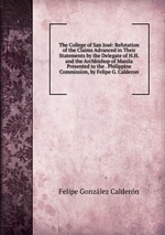 The College of San Jos: Refutation of the Claims Advanced in Their Statements by the Delegate of H.H. and the Archbishop of Manila Presented to the . Philippine Commission, by Felipe G. Calderon