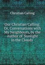 Our Christian Calling: Or, Conversations with My Neighbours, by the Author of `Sunlight in the Clouds`