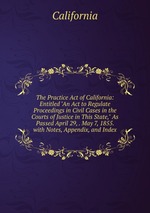 The Practice Act of California: Entitled "An Act to Regulate Proceedings in Civil Cases in the Courts of Justice in This State," As Passed April 29, . May 7, 1855. with Notes, Appendix, and Index