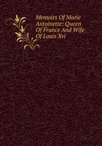 Memoirs Of Marie Antoinette: Queen Of France And Wife Of Louis Xvi