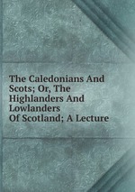 The Caledonians And Scots; Or, The Highlanders And Lowlanders Of Scotland; A Lecture