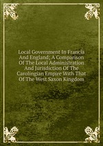 Local Government In Francia And England; A Comparison Of The Local Administration And Jurisdiction Of The Carolingian Empire With That Of The West Saxon Kingdom