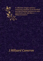 A collection of legal opinions: comprising upwards of one hundred and thirty leading opinions on cases submitted to the late Hon. J. Hillyard Cameron