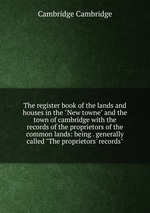 The register book of the lands and houses in the "New towne" and the town of cambridge with the records of the proprietors of the common lands: being . generally called "The proprietors` records"