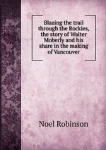 Blazing the trail through the Rockies, the story of Walter Moberly and his share in the making of Vancouver