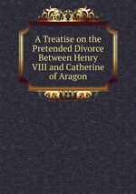 A Treatise on the Pretended Divorce Between Henry VIII and Catherine of Aragon