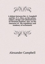 A debate between Rev A. Campbell and Rev. N. L. Rice, on the action, subject, design and administrator of Christian baptism; also, on the character of . the expediency and tendency of ecclesiastic