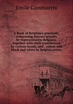 A Book of Belgium`s gratitude; comprising literary articles by representative Belgians, together with their translations by various hands, and . colour and black and white by Belgian artists
