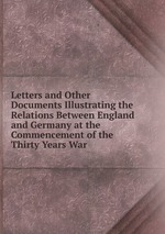 Letters and Other Documents Illustrating the Relations Between England and Germany at the Commencement of the Thirty Years War