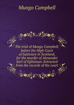 The trial of Mungo Campbell, before the High Court of Justiciary in Scotland, for the murder of Alexander Earl of Eglintoun. Extracted from the records of the court