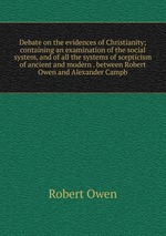 Debate on the evidences of Christianity; containing an examination of the social system, and of all the systems of scepticism of ancient and modern . between Robert Owen and Alexander Campb
