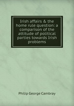 Irish affairs & the home rule question. A comparison of the attitude of political parties towards Irish problems