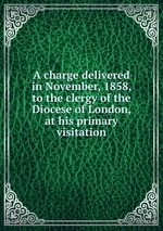A charge delivered in November, 1858, to the clergy of the Diocese of London, at his primary visitation