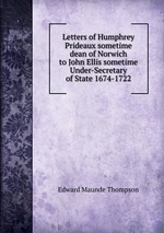 Letters of Humphrey Prideaux sometime dean of Norwich to John Ellis sometime Under-Secretary of State 1674-1722