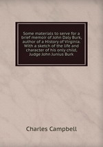 Some materials to serve for a brief memoir of John Daly Burk, author of a History of Virginia. With a sketch of the life and character of his only child, Judge John Junius Burk