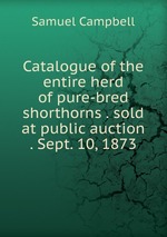 Catalogue of the entire herd of pure-bred shorthorns . sold at public auction . Sept. 10, 1873