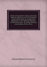 Index of Canadian Cases Judicially Noticed: Being a List of Canadian Cases Dealt with in Judgments Reported in the Official Reports of the Provincial . As of the Judicial Committee of the Privy