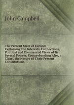 The Present State of Europe: Explaining the Interests, Connections, Political and Commercial Views of Its Several Powers, Comprehending Also, a Clear . the Nature of Their Present Constitutions