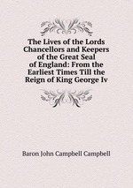 The Lives of the Lords Chancellors and Keepers of the Great Seal of England: From the Earliest Times Till the Reign of King George Iv