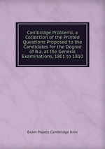 Cambridge Problems, a Collection of the Printed Questions Proposed to the Candidates for the Degree of B.a. at the General Examinations, 1801 to 1810