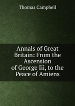 Annals of Great Britain: From the Ascension of George Iii, to the Peace of Amiens