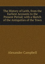 The History of Leith, from the Earliest Accounts to the Present Period; with a Sketch of the Antiquities of the Town