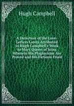 A Detection of the Love-Letters Lately Attributed in Hugh Campbell`s Work to Mary Queen of Scots Wherein His Plagiarisms Are Proved and His Fictions Fixed