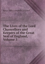 The Lives of the Lord Chancellors and Keepers of the Great Seal of England, Volume 5